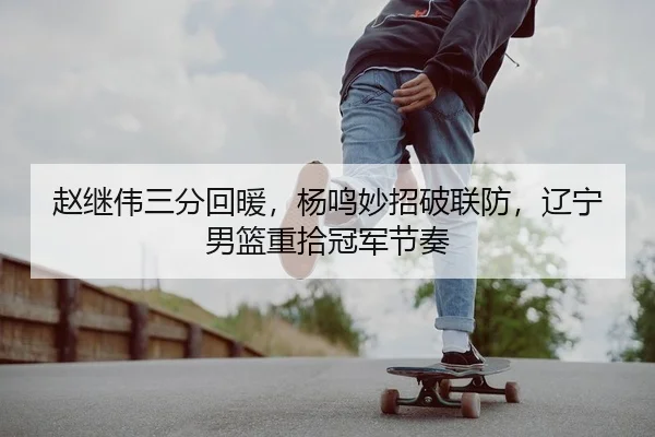 赵继伟三分回暖，杨鸣妙招破联防，辽宁男篮重拾冠军节奏